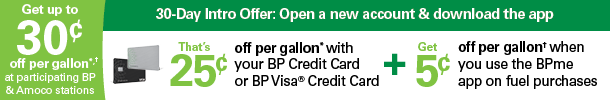 First 30 days of account opening:Earn 25 cents off per gallon every time you fuel up with your BP credit card at participating BP and Amoco stations. First 30 days of account opening:Earn 25 cents off per gallon every time you fuel up with your BP credit card at participating BP and Amoco stations.